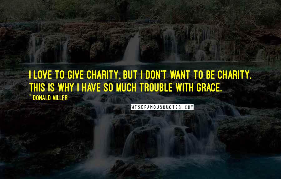 Donald Miller Quotes: I love to give charity, but I don't want to be charity. This is why I have so much trouble with grace.