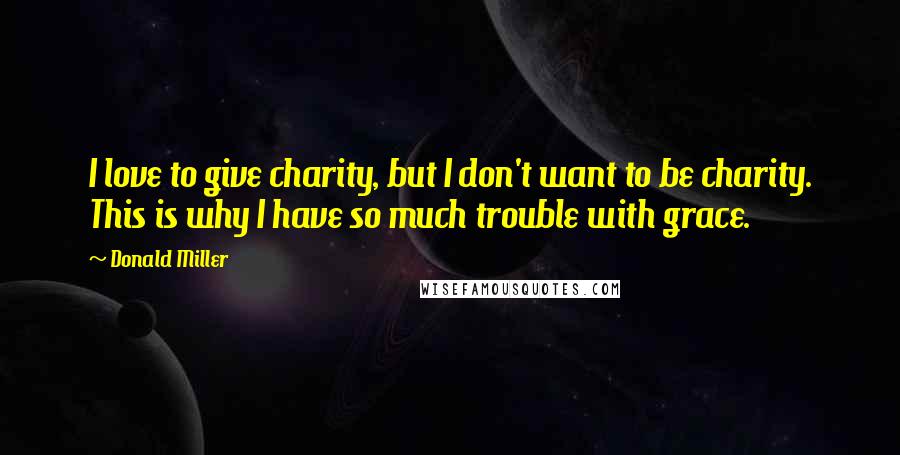 Donald Miller Quotes: I love to give charity, but I don't want to be charity. This is why I have so much trouble with grace.
