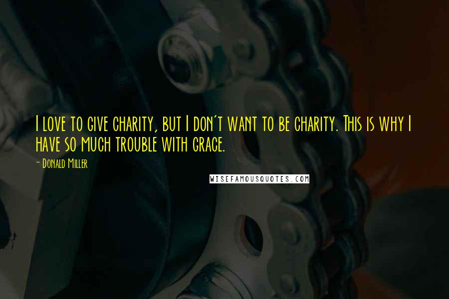 Donald Miller Quotes: I love to give charity, but I don't want to be charity. This is why I have so much trouble with grace.