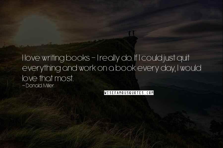 Donald Miller Quotes: I love writing books - I really do. If I could just quit everything and work on a book every day, I would love that most.