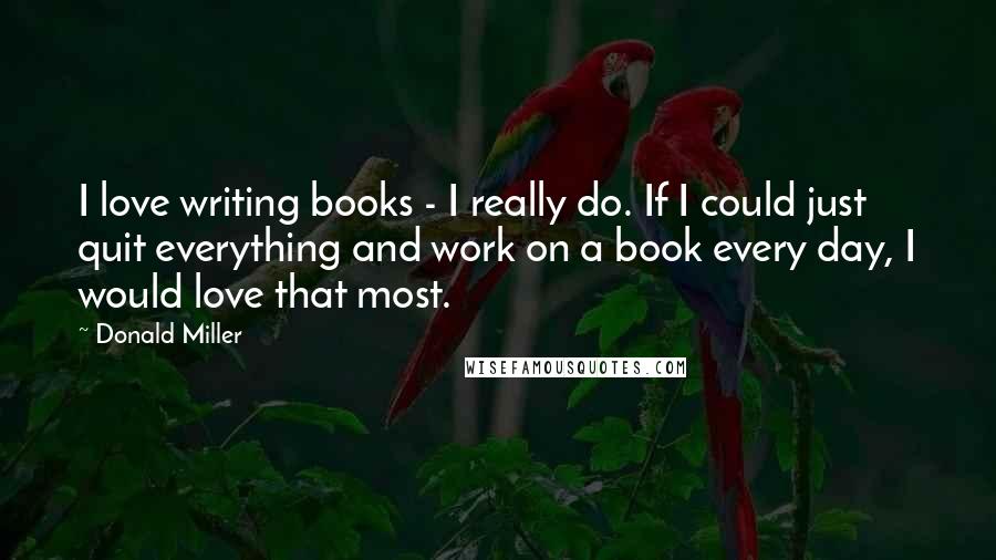 Donald Miller Quotes: I love writing books - I really do. If I could just quit everything and work on a book every day, I would love that most.
