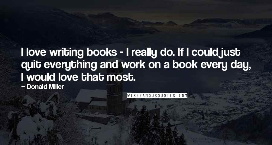 Donald Miller Quotes: I love writing books - I really do. If I could just quit everything and work on a book every day, I would love that most.