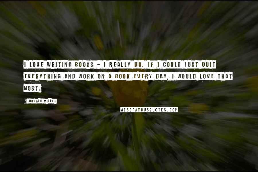 Donald Miller Quotes: I love writing books - I really do. If I could just quit everything and work on a book every day, I would love that most.