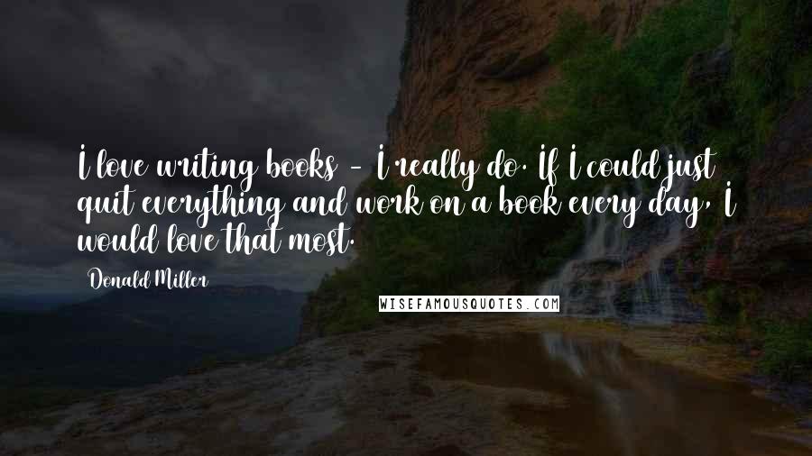 Donald Miller Quotes: I love writing books - I really do. If I could just quit everything and work on a book every day, I would love that most.