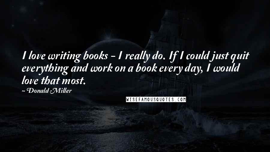 Donald Miller Quotes: I love writing books - I really do. If I could just quit everything and work on a book every day, I would love that most.