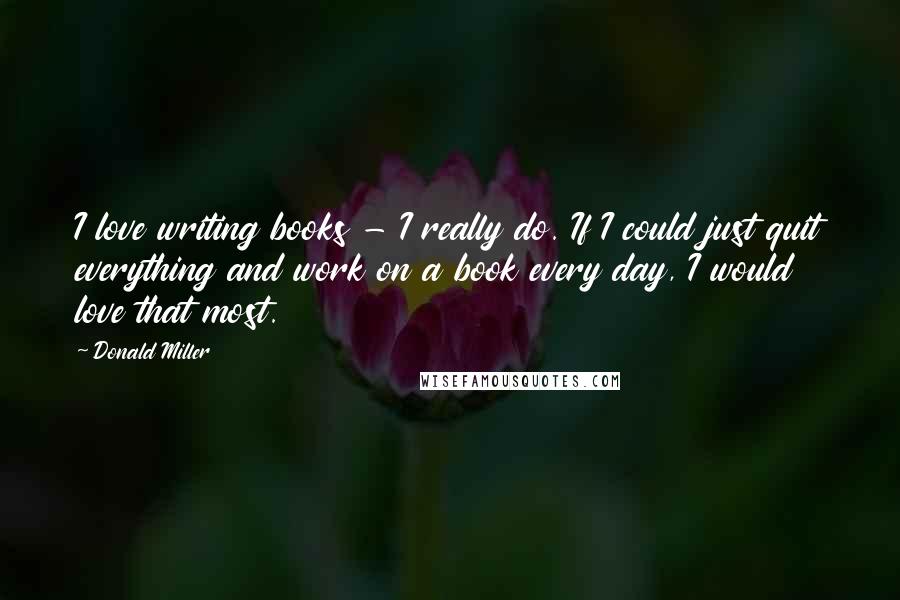 Donald Miller Quotes: I love writing books - I really do. If I could just quit everything and work on a book every day, I would love that most.