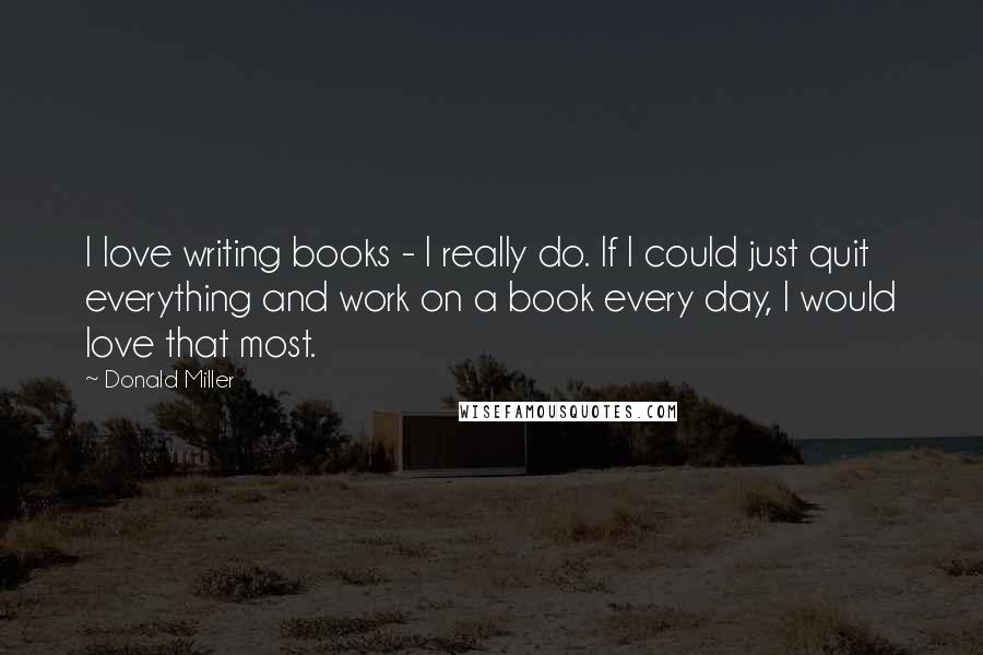Donald Miller Quotes: I love writing books - I really do. If I could just quit everything and work on a book every day, I would love that most.