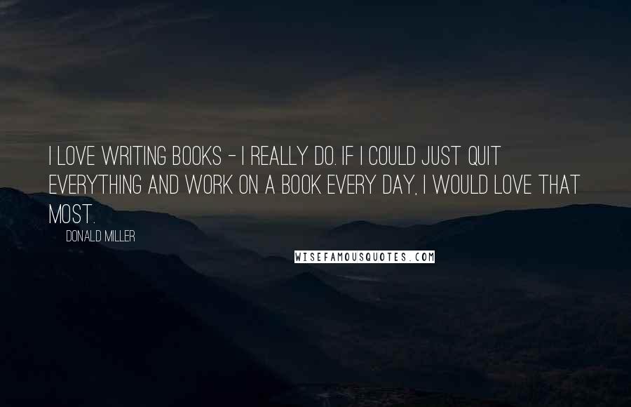 Donald Miller Quotes: I love writing books - I really do. If I could just quit everything and work on a book every day, I would love that most.