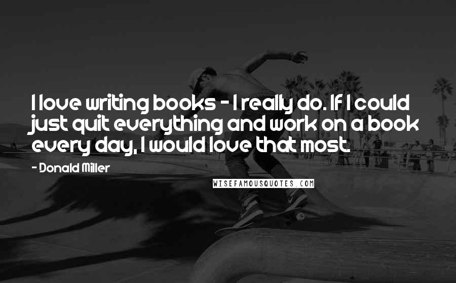Donald Miller Quotes: I love writing books - I really do. If I could just quit everything and work on a book every day, I would love that most.