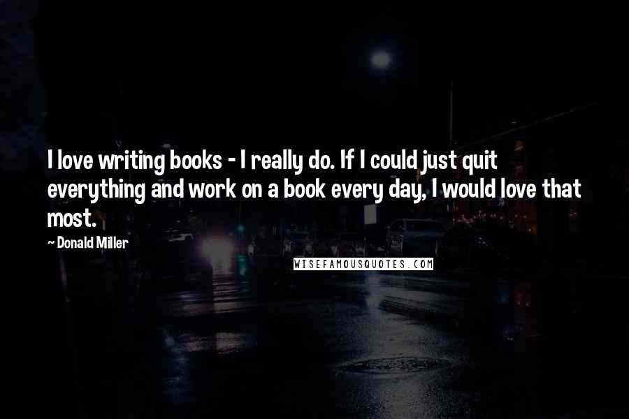 Donald Miller Quotes: I love writing books - I really do. If I could just quit everything and work on a book every day, I would love that most.