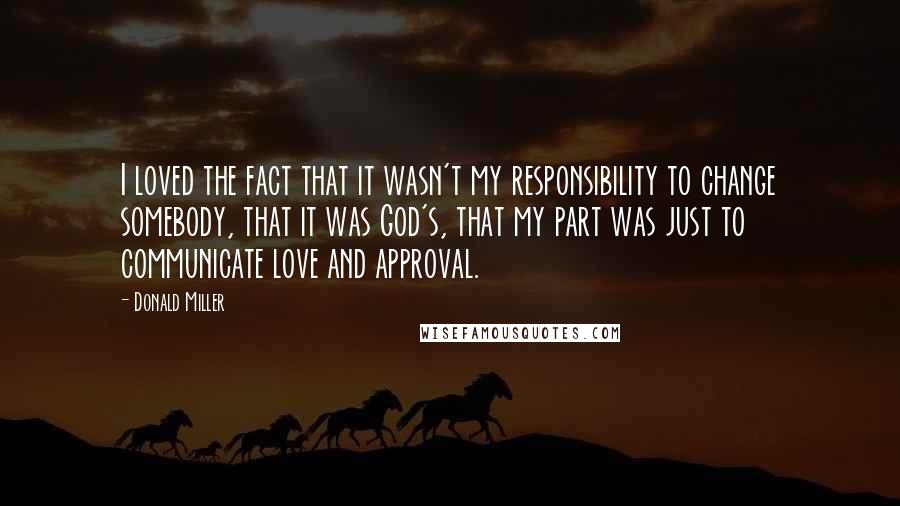 Donald Miller Quotes: I loved the fact that it wasn't my responsibility to change somebody, that it was God's, that my part was just to communicate love and approval.