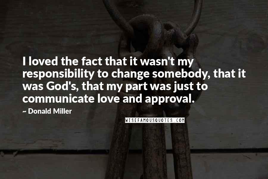 Donald Miller Quotes: I loved the fact that it wasn't my responsibility to change somebody, that it was God's, that my part was just to communicate love and approval.