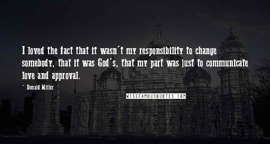 Donald Miller Quotes: I loved the fact that it wasn't my responsibility to change somebody, that it was God's, that my part was just to communicate love and approval.