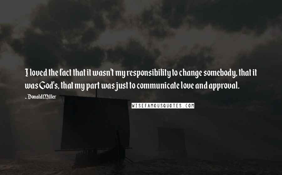 Donald Miller Quotes: I loved the fact that it wasn't my responsibility to change somebody, that it was God's, that my part was just to communicate love and approval.