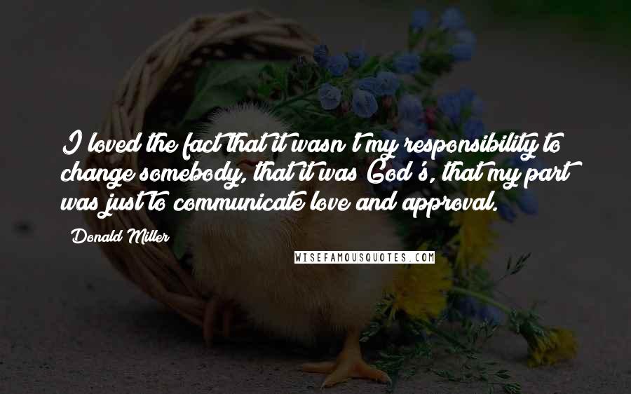 Donald Miller Quotes: I loved the fact that it wasn't my responsibility to change somebody, that it was God's, that my part was just to communicate love and approval.