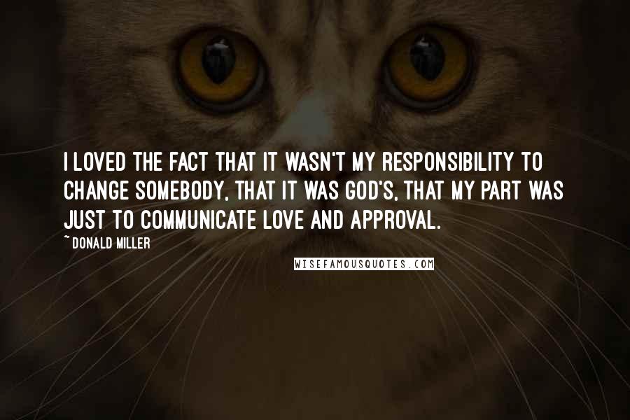 Donald Miller Quotes: I loved the fact that it wasn't my responsibility to change somebody, that it was God's, that my part was just to communicate love and approval.