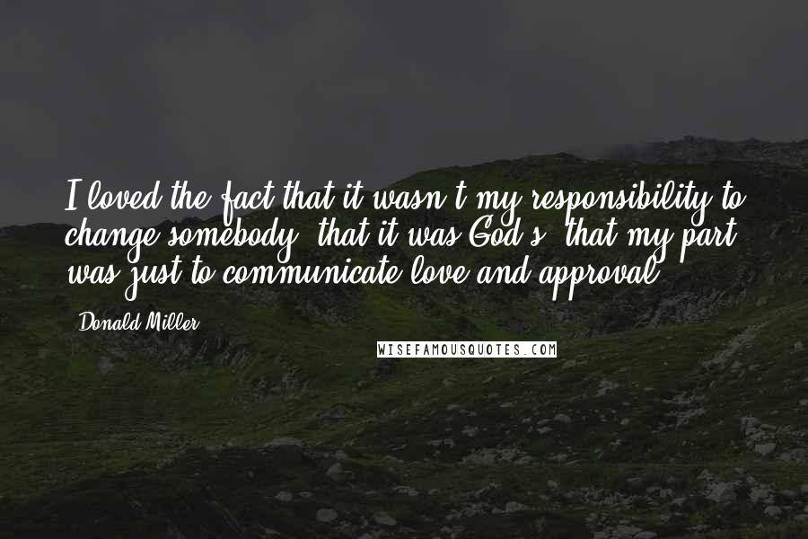 Donald Miller Quotes: I loved the fact that it wasn't my responsibility to change somebody, that it was God's, that my part was just to communicate love and approval.