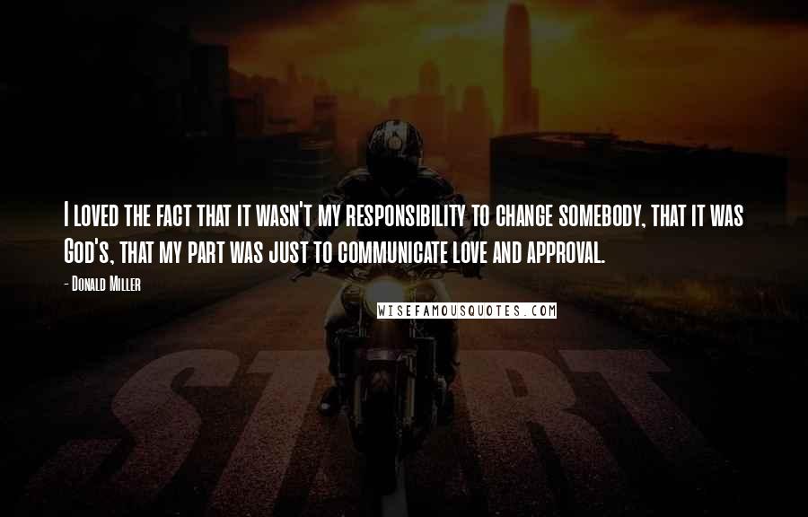 Donald Miller Quotes: I loved the fact that it wasn't my responsibility to change somebody, that it was God's, that my part was just to communicate love and approval.