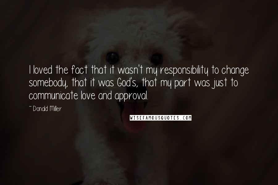 Donald Miller Quotes: I loved the fact that it wasn't my responsibility to change somebody, that it was God's, that my part was just to communicate love and approval.