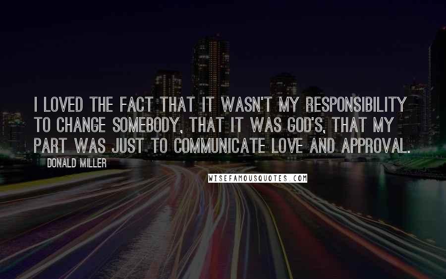 Donald Miller Quotes: I loved the fact that it wasn't my responsibility to change somebody, that it was God's, that my part was just to communicate love and approval.