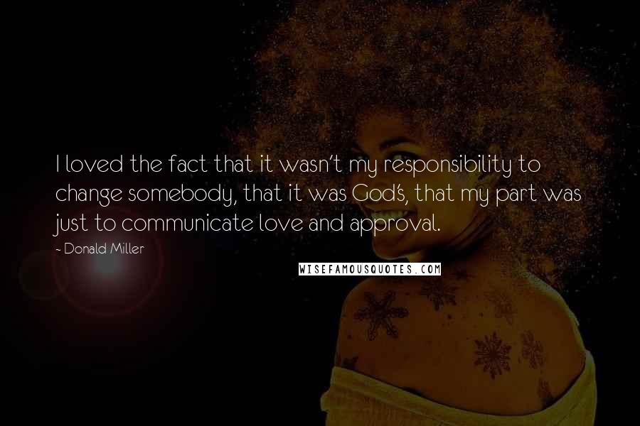 Donald Miller Quotes: I loved the fact that it wasn't my responsibility to change somebody, that it was God's, that my part was just to communicate love and approval.