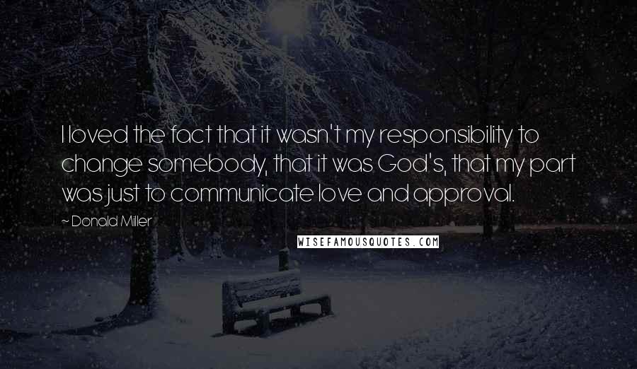 Donald Miller Quotes: I loved the fact that it wasn't my responsibility to change somebody, that it was God's, that my part was just to communicate love and approval.