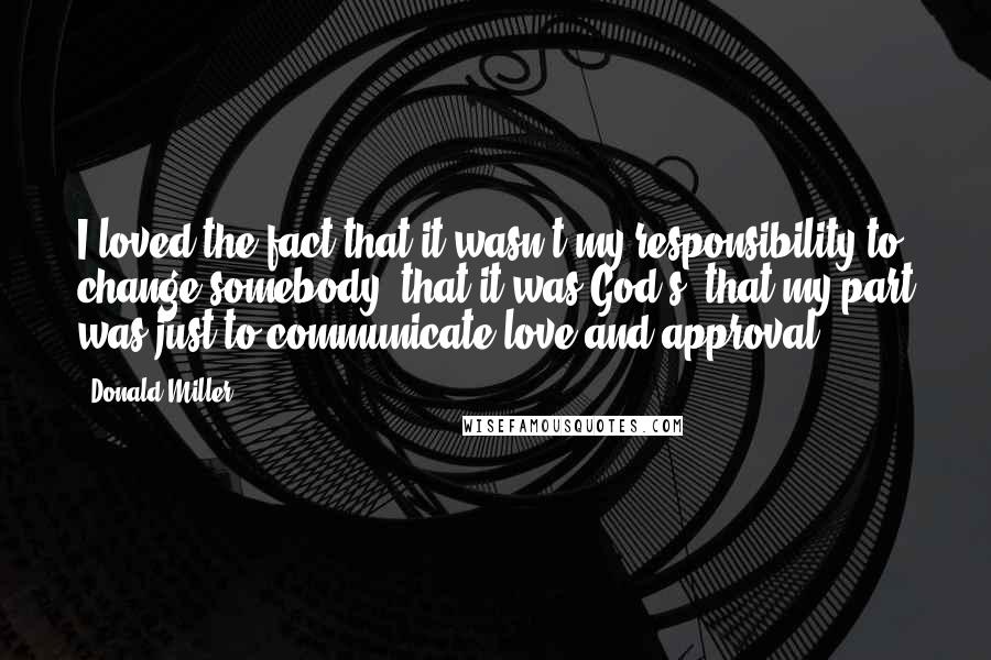 Donald Miller Quotes: I loved the fact that it wasn't my responsibility to change somebody, that it was God's, that my part was just to communicate love and approval.