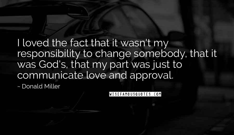 Donald Miller Quotes: I loved the fact that it wasn't my responsibility to change somebody, that it was God's, that my part was just to communicate love and approval.