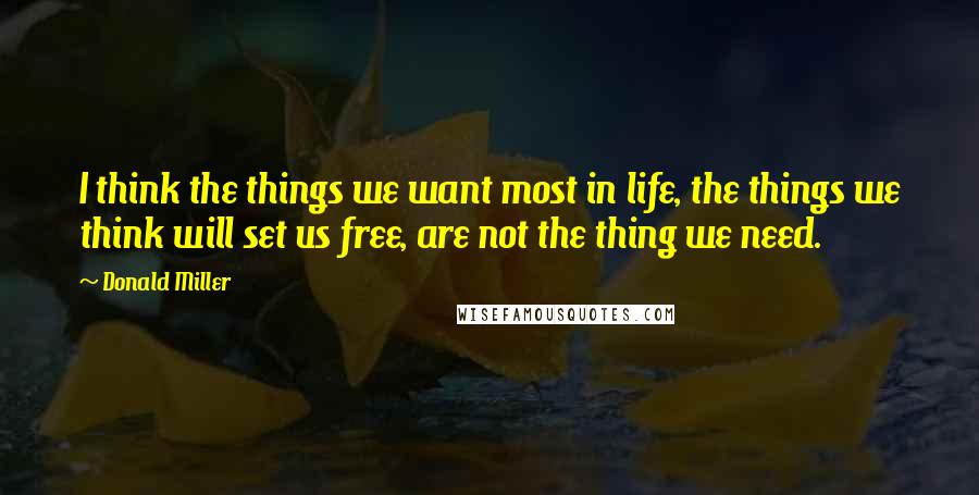 Donald Miller Quotes: I think the things we want most in life, the things we think will set us free, are not the thing we need.