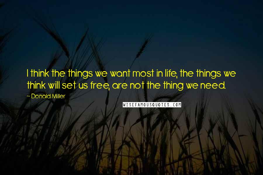 Donald Miller Quotes: I think the things we want most in life, the things we think will set us free, are not the thing we need.