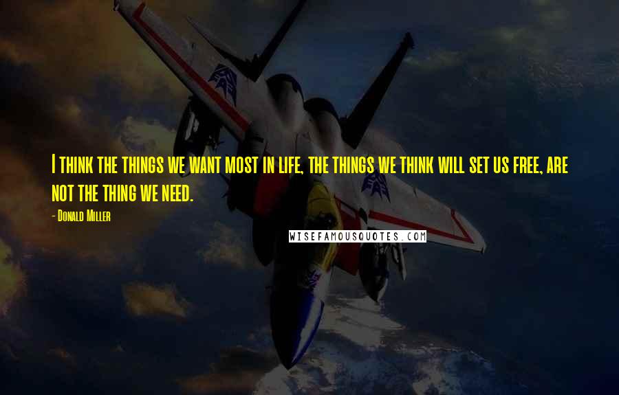 Donald Miller Quotes: I think the things we want most in life, the things we think will set us free, are not the thing we need.