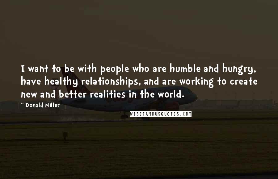 Donald Miller Quotes: I want to be with people who are humble and hungry, have healthy relationships, and are working to create new and better realities in the world.