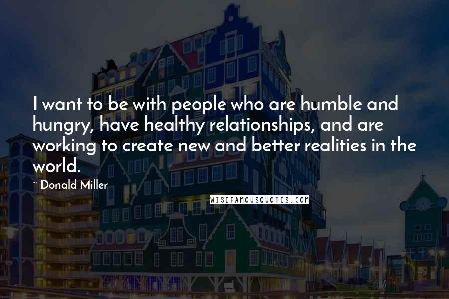 Donald Miller Quotes: I want to be with people who are humble and hungry, have healthy relationships, and are working to create new and better realities in the world.
