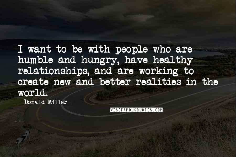 Donald Miller Quotes: I want to be with people who are humble and hungry, have healthy relationships, and are working to create new and better realities in the world.