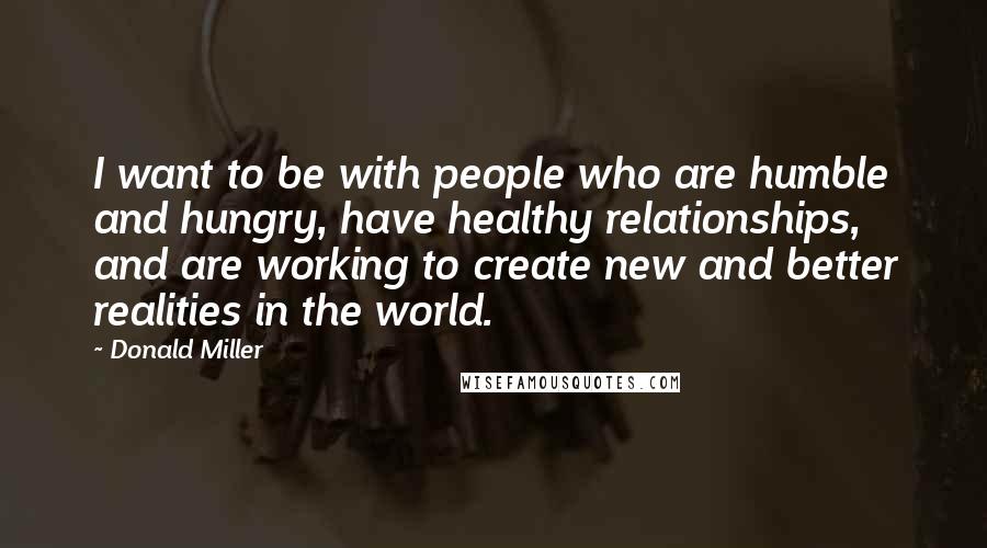 Donald Miller Quotes: I want to be with people who are humble and hungry, have healthy relationships, and are working to create new and better realities in the world.