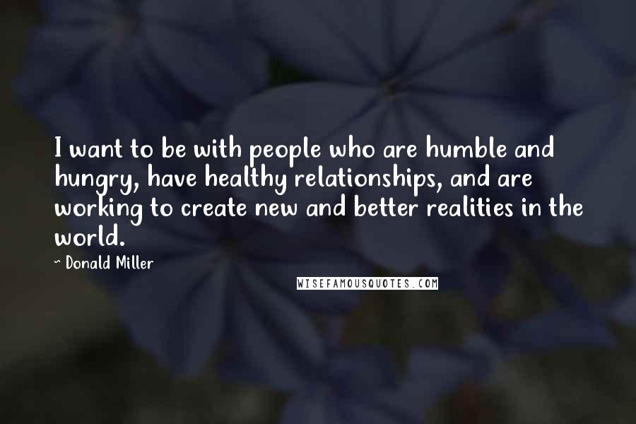 Donald Miller Quotes: I want to be with people who are humble and hungry, have healthy relationships, and are working to create new and better realities in the world.