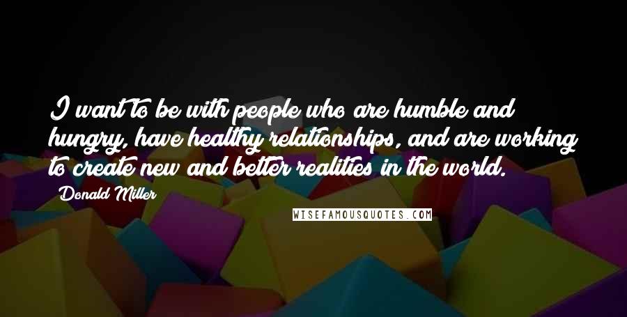 Donald Miller Quotes: I want to be with people who are humble and hungry, have healthy relationships, and are working to create new and better realities in the world.