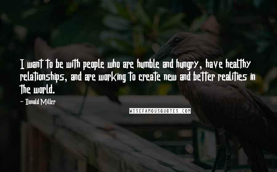 Donald Miller Quotes: I want to be with people who are humble and hungry, have healthy relationships, and are working to create new and better realities in the world.