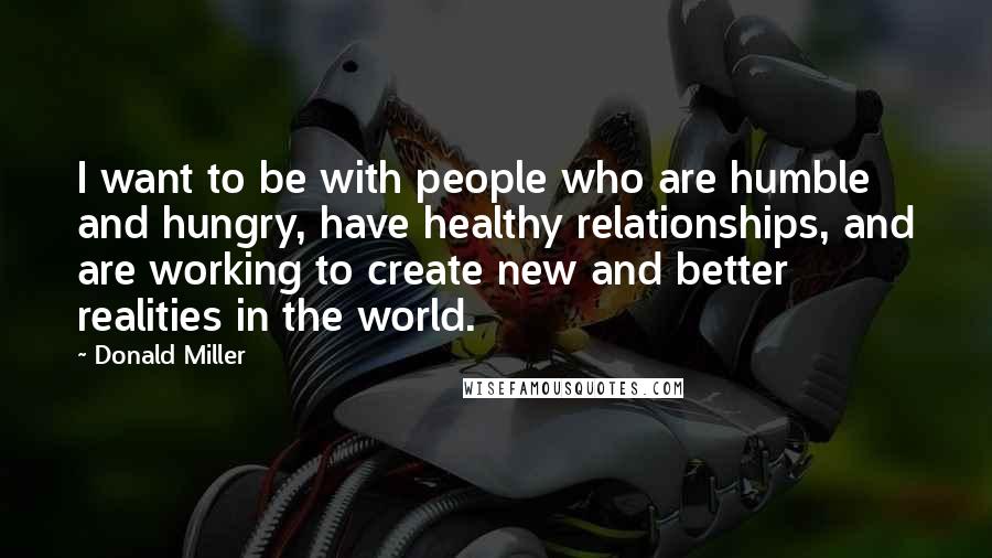Donald Miller Quotes: I want to be with people who are humble and hungry, have healthy relationships, and are working to create new and better realities in the world.