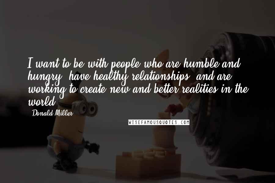 Donald Miller Quotes: I want to be with people who are humble and hungry, have healthy relationships, and are working to create new and better realities in the world.