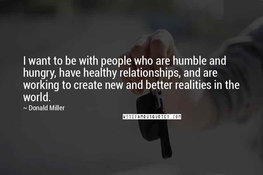 Donald Miller Quotes: I want to be with people who are humble and hungry, have healthy relationships, and are working to create new and better realities in the world.