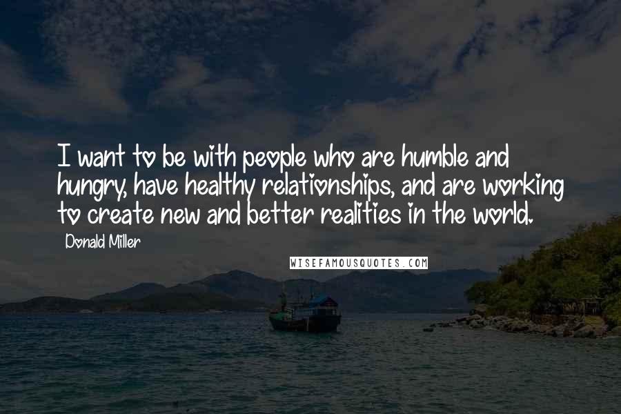 Donald Miller Quotes: I want to be with people who are humble and hungry, have healthy relationships, and are working to create new and better realities in the world.