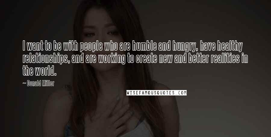 Donald Miller Quotes: I want to be with people who are humble and hungry, have healthy relationships, and are working to create new and better realities in the world.