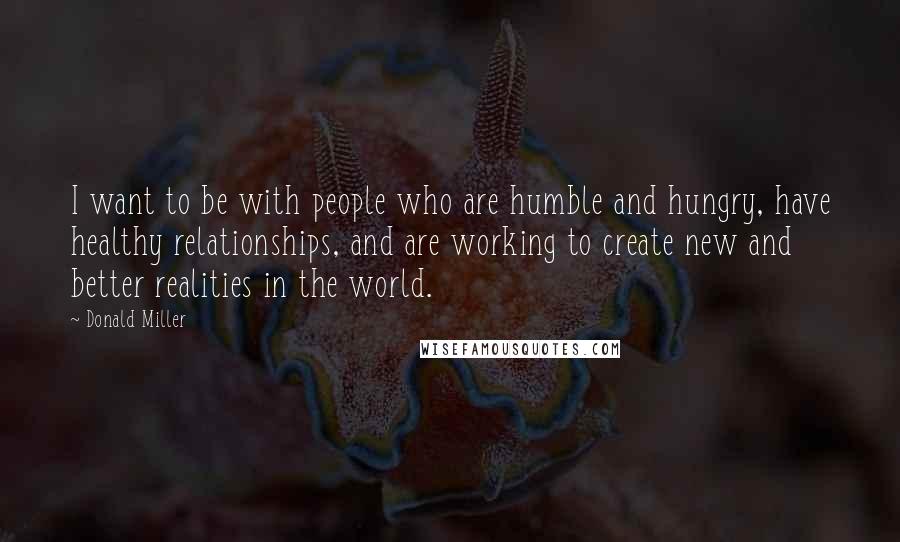 Donald Miller Quotes: I want to be with people who are humble and hungry, have healthy relationships, and are working to create new and better realities in the world.