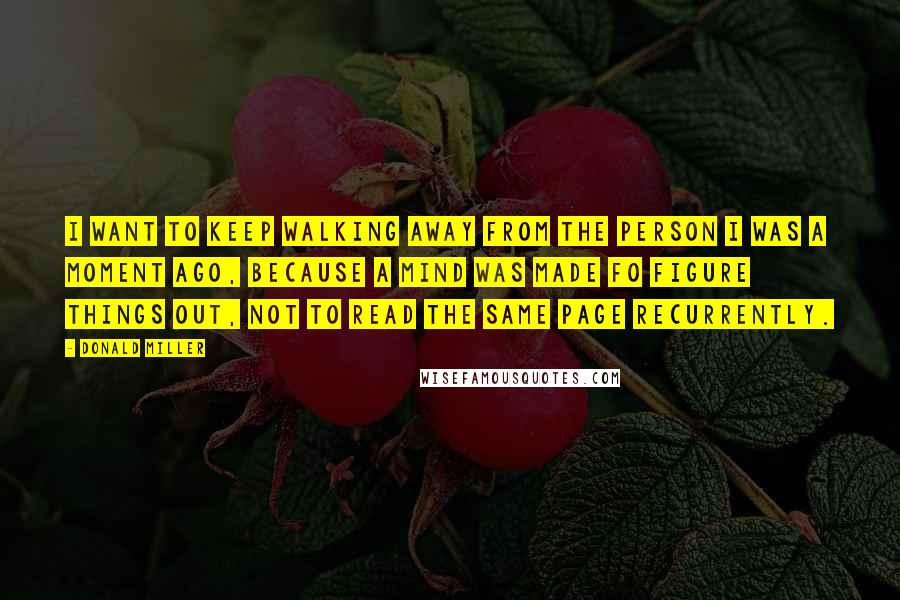 Donald Miller Quotes: I want to keep walking away from the person I was a moment ago, because a mind was made fo figure things out, not to read the same page recurrently.