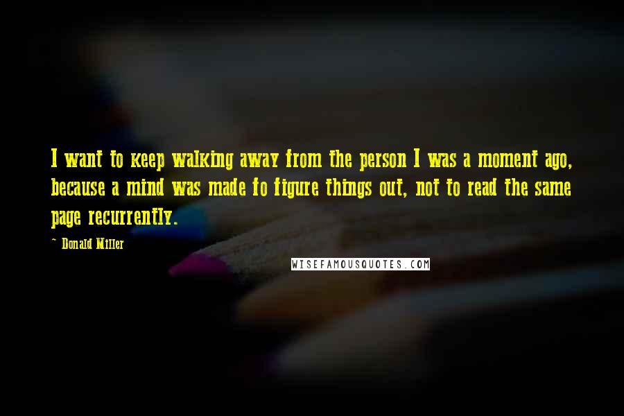 Donald Miller Quotes: I want to keep walking away from the person I was a moment ago, because a mind was made fo figure things out, not to read the same page recurrently.