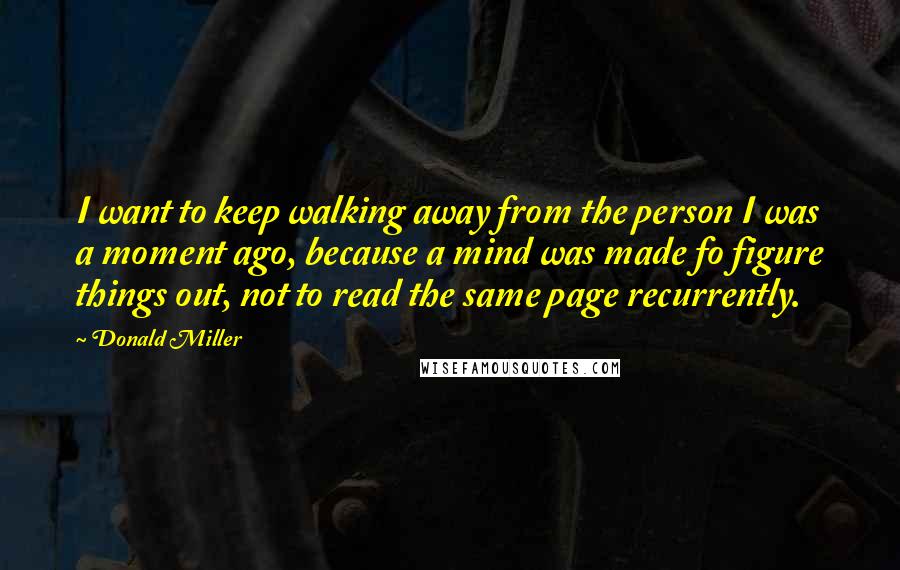 Donald Miller Quotes: I want to keep walking away from the person I was a moment ago, because a mind was made fo figure things out, not to read the same page recurrently.