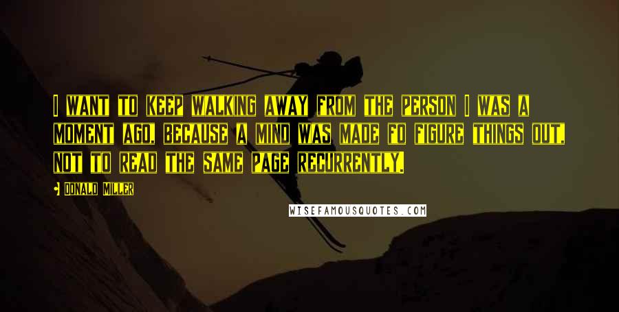 Donald Miller Quotes: I want to keep walking away from the person I was a moment ago, because a mind was made fo figure things out, not to read the same page recurrently.