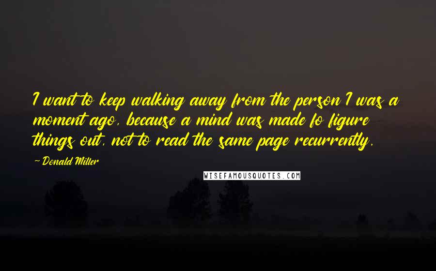 Donald Miller Quotes: I want to keep walking away from the person I was a moment ago, because a mind was made fo figure things out, not to read the same page recurrently.