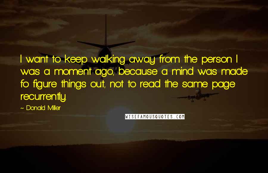 Donald Miller Quotes: I want to keep walking away from the person I was a moment ago, because a mind was made fo figure things out, not to read the same page recurrently.